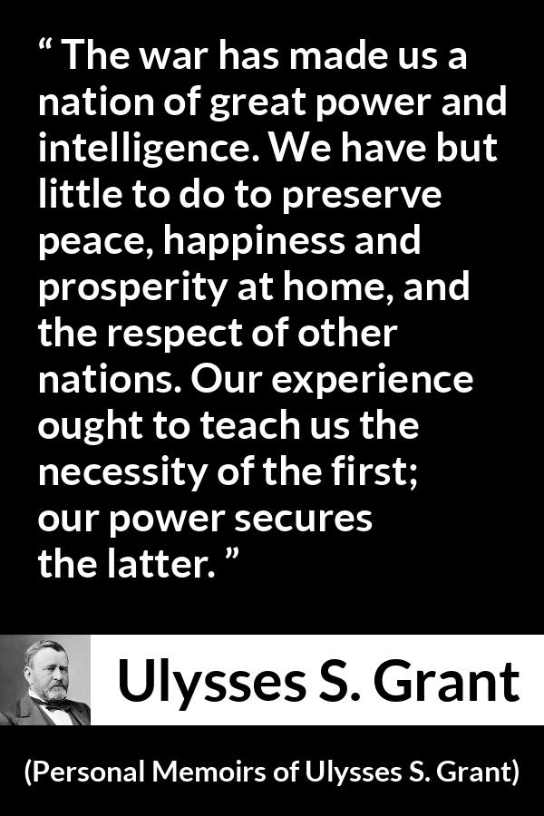 Ulysses S. Grant quote about power from Personal Memoirs of Ulysses S. Grant - The war has made us a nation of great power and intelligence. We have but little to do to preserve peace, happiness and prosperity at home, and the respect of other nations. Our experience ought to teach us the necessity of the first; our power secures the latter.