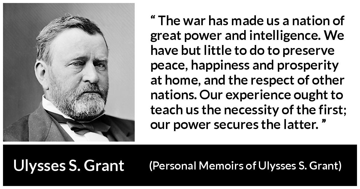 Ulysses S. Grant quote about power from Personal Memoirs of Ulysses S. Grant - The war has made us a nation of great power and intelligence. We have but little to do to preserve peace, happiness and prosperity at home, and the respect of other nations. Our experience ought to teach us the necessity of the first; our power secures the latter.