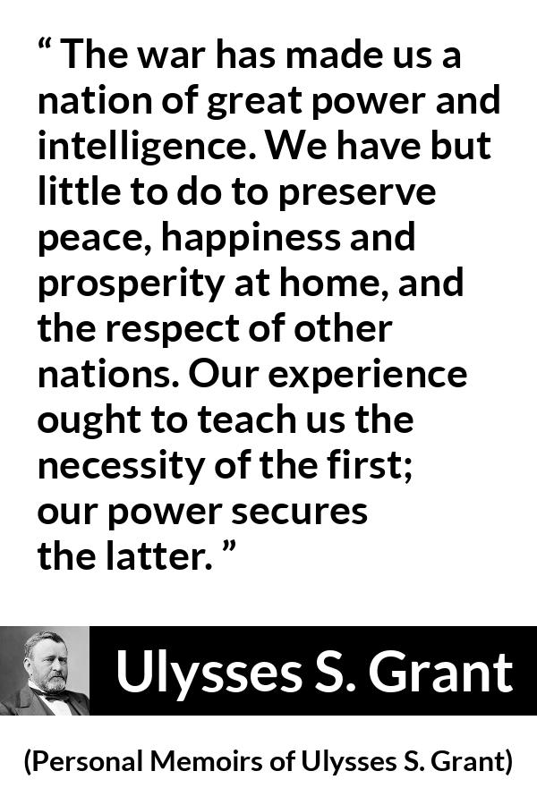 Ulysses S. Grant quote about power from Personal Memoirs of Ulysses S. Grant - The war has made us a nation of great power and intelligence. We have but little to do to preserve peace, happiness and prosperity at home, and the respect of other nations. Our experience ought to teach us the necessity of the first; our power secures the latter.