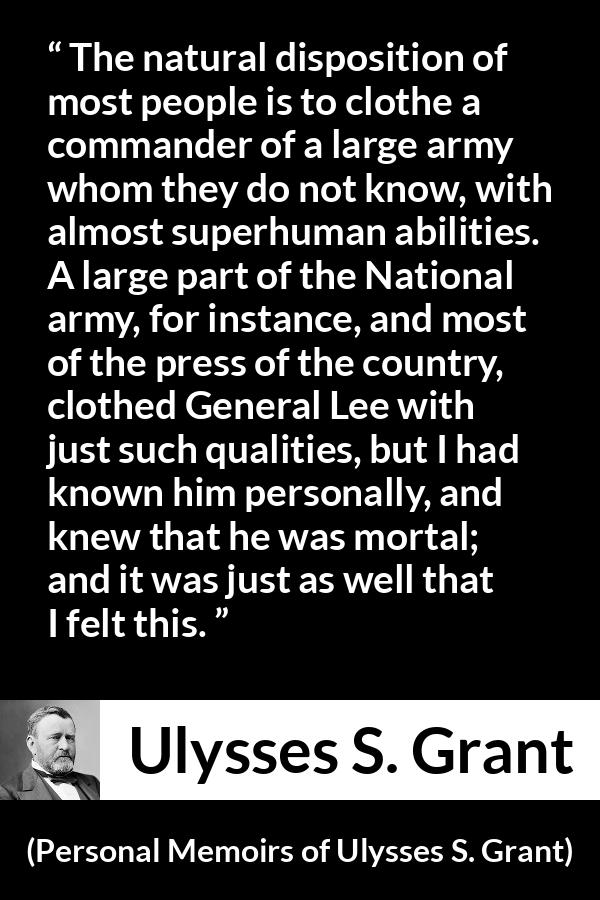 Ulysses S. Grant quote about reputation from Personal Memoirs of Ulysses S. Grant - The natural disposition of most people is to clothe a commander of a large army whom they do not know, with almost superhuman abilities. A large part of the National army, for instance, and most of the press of the country, clothed General Lee with just such qualities, but I had known him personally, and knew that he was mortal; and it was just as well that I felt this.