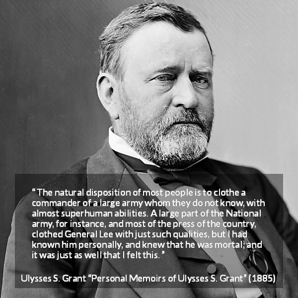 Ulysses S. Grant quote about reputation from Personal Memoirs of Ulysses S. Grant - The natural disposition of most people is to clothe a commander of a large army whom they do not know, with almost superhuman abilities. A large part of the National army, for instance, and most of the press of the country, clothed General Lee with just such qualities, but I had known him personally, and knew that he was mortal; and it was just as well that I felt this.