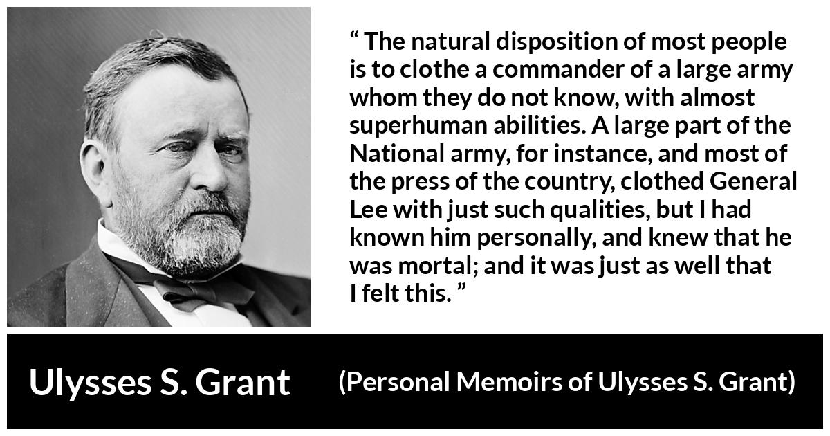 Ulysses S. Grant quote about reputation from Personal Memoirs of Ulysses S. Grant - The natural disposition of most people is to clothe a commander of a large army whom they do not know, with almost superhuman abilities. A large part of the National army, for instance, and most of the press of the country, clothed General Lee with just such qualities, but I had known him personally, and knew that he was mortal; and it was just as well that I felt this.