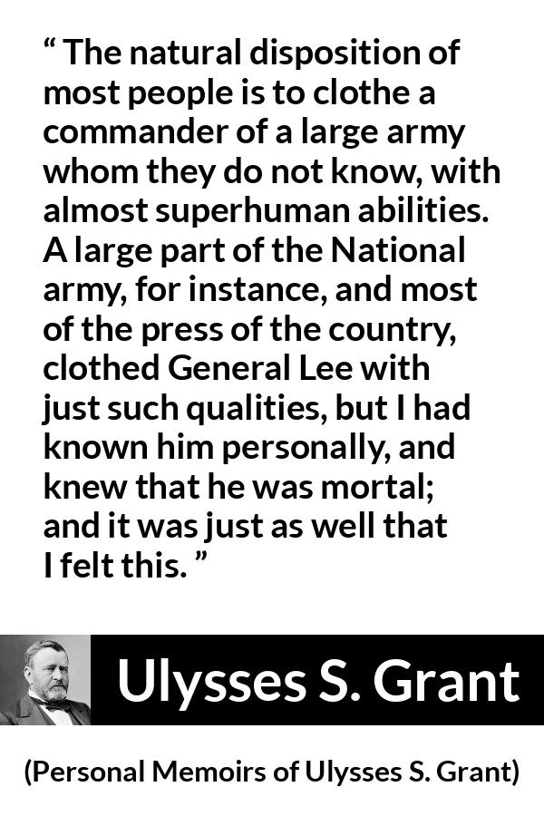 Ulysses S. Grant quote about reputation from Personal Memoirs of Ulysses S. Grant - The natural disposition of most people is to clothe a commander of a large army whom they do not know, with almost superhuman abilities. A large part of the National army, for instance, and most of the press of the country, clothed General Lee with just such qualities, but I had known him personally, and knew that he was mortal; and it was just as well that I felt this.