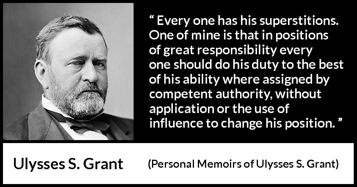 Ulysses S. Grant quote about responsibility from Personal Memoirs of Ulysses S. Grant - Every one has his superstitions. One of mine is that in positions of great responsibility every one should do his duty to the best of his ability where assigned by competent authority, without application or the use of influence to change his position.