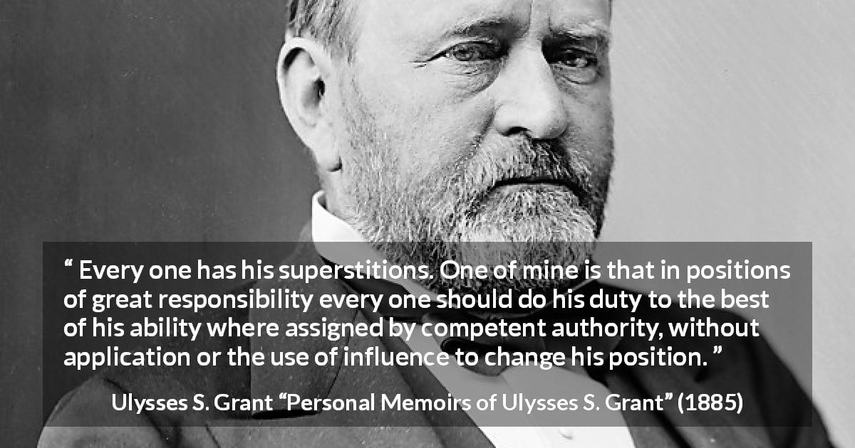 Ulysses S. Grant quote about responsibility from Personal Memoirs of Ulysses S. Grant - Every one has his superstitions. One of mine is that in positions of great responsibility every one should do his duty to the best of his ability where assigned by competent authority, without application or the use of influence to change his position.