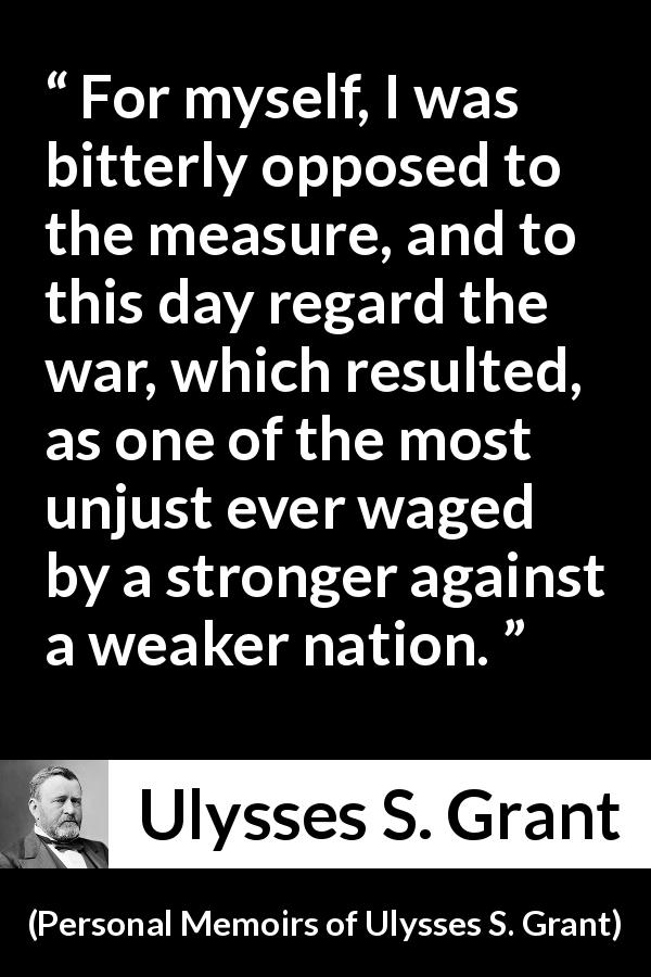 Ulysses S. Grant quote about strength from Personal Memoirs of Ulysses S. Grant - For myself, I was bitterly opposed to the measure, and to this day regard the war, which resulted, as one of the most unjust ever waged by a stronger against a weaker nation.