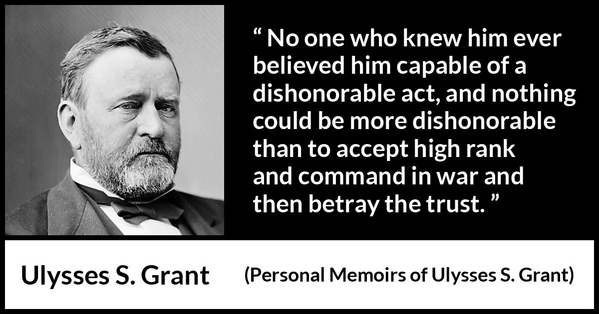 Ulysses S. Grant quote about trust from Personal Memoirs of Ulysses S. Grant - No one who knew him ever believed him capable of a dishonorable act, and nothing could be more dishonorable than to accept high rank and command in war and then betray the trust.