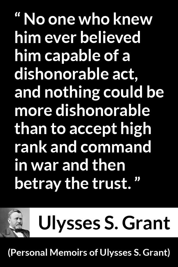 Ulysses S. Grant quote about trust from Personal Memoirs of Ulysses S. Grant - No one who knew him ever believed him capable of a dishonorable act, and nothing could be more dishonorable than to accept high rank and command in war and then betray the trust.