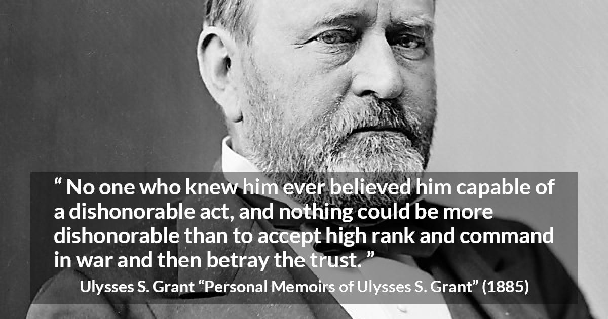 Ulysses S. Grant quote about trust from Personal Memoirs of Ulysses S. Grant - No one who knew him ever believed him capable of a dishonorable act, and nothing could be more dishonorable than to accept high rank and command in war and then betray the trust.