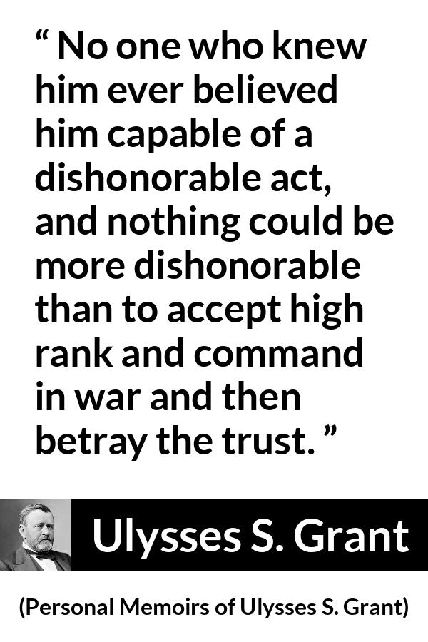 Ulysses S. Grant quote about trust from Personal Memoirs of Ulysses S. Grant - No one who knew him ever believed him capable of a dishonorable act, and nothing could be more dishonorable than to accept high rank and command in war and then betray the trust.