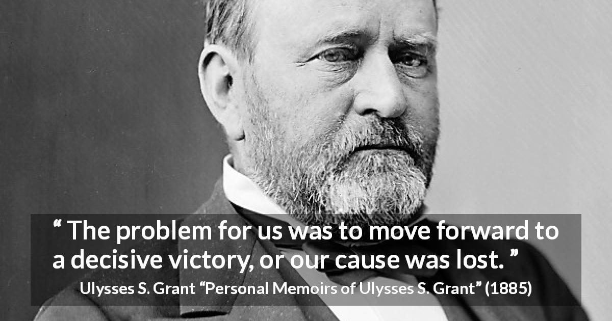 Ulysses S. Grant quote about victory from Personal Memoirs of Ulysses S. Grant - The problem for us was to move forward to a decisive victory, or our cause was lost.