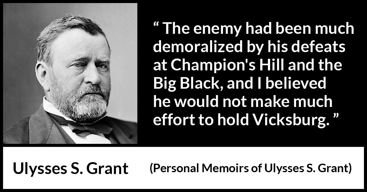 Ulysses S. Grant quote about war from Personal Memoirs of Ulysses S. Grant - The enemy had been much demoralized by his defeats at Champion's Hill and the Big Black, and I believed he would not make much effort to hold Vicksburg.