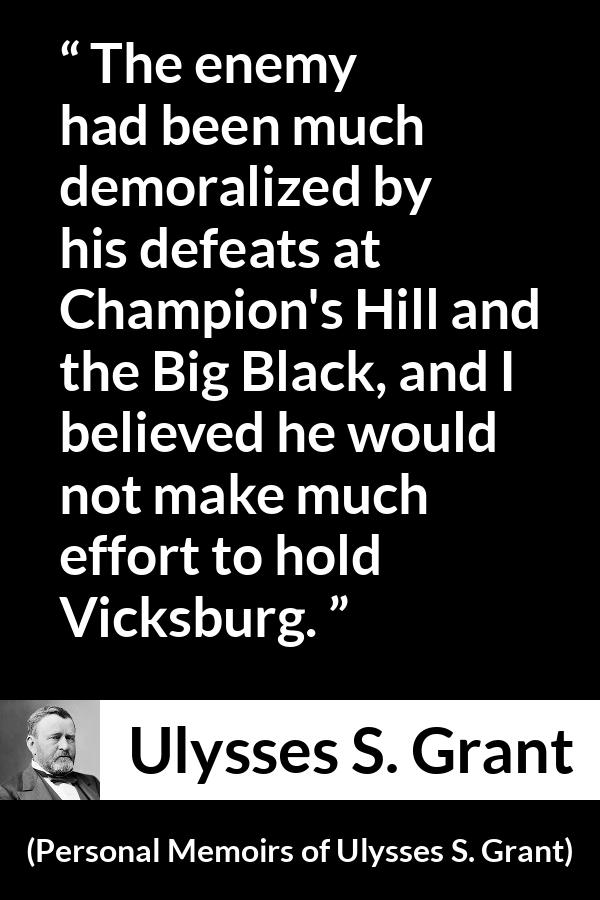 Ulysses S. Grant quote about war from Personal Memoirs of Ulysses S. Grant - The enemy had been much demoralized by his defeats at Champion's Hill and the Big Black, and I believed he would not make much effort to hold Vicksburg.