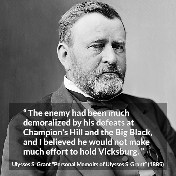 Ulysses S. Grant quote about war from Personal Memoirs of Ulysses S. Grant - The enemy had been much demoralized by his defeats at Champion's Hill and the Big Black, and I believed he would not make much effort to hold Vicksburg.