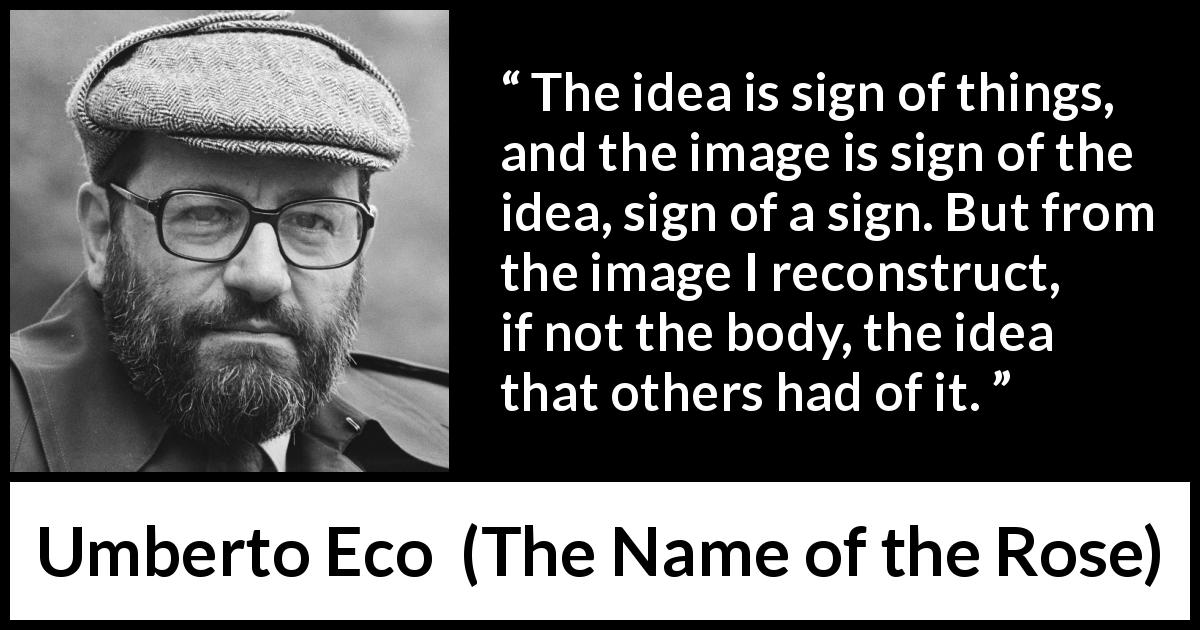Umberto Eco quote about ideas from The Name of the Rose - The idea is sign of things, and the image is sign of the idea, sign of a sign. But from the image I reconstruct, if not the body, the idea that others had of it.
