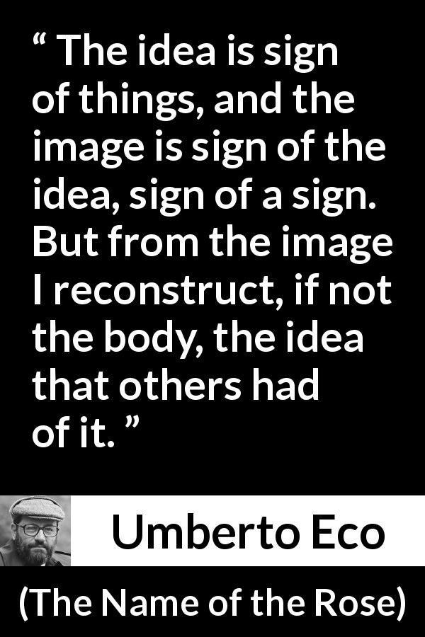 Umberto Eco quote about ideas from The Name of the Rose - The idea is sign of things, and the image is sign of the idea, sign of a sign. But from the image I reconstruct, if not the body, the idea that others had of it.
