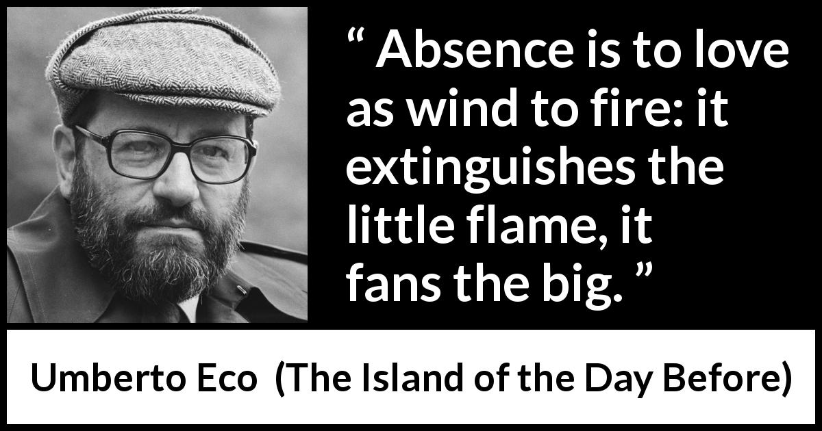 Umberto Eco quote about love from The Island of the Day Before - Absence is to love as wind to fire: it extinguishes the little flame, it fans the big.