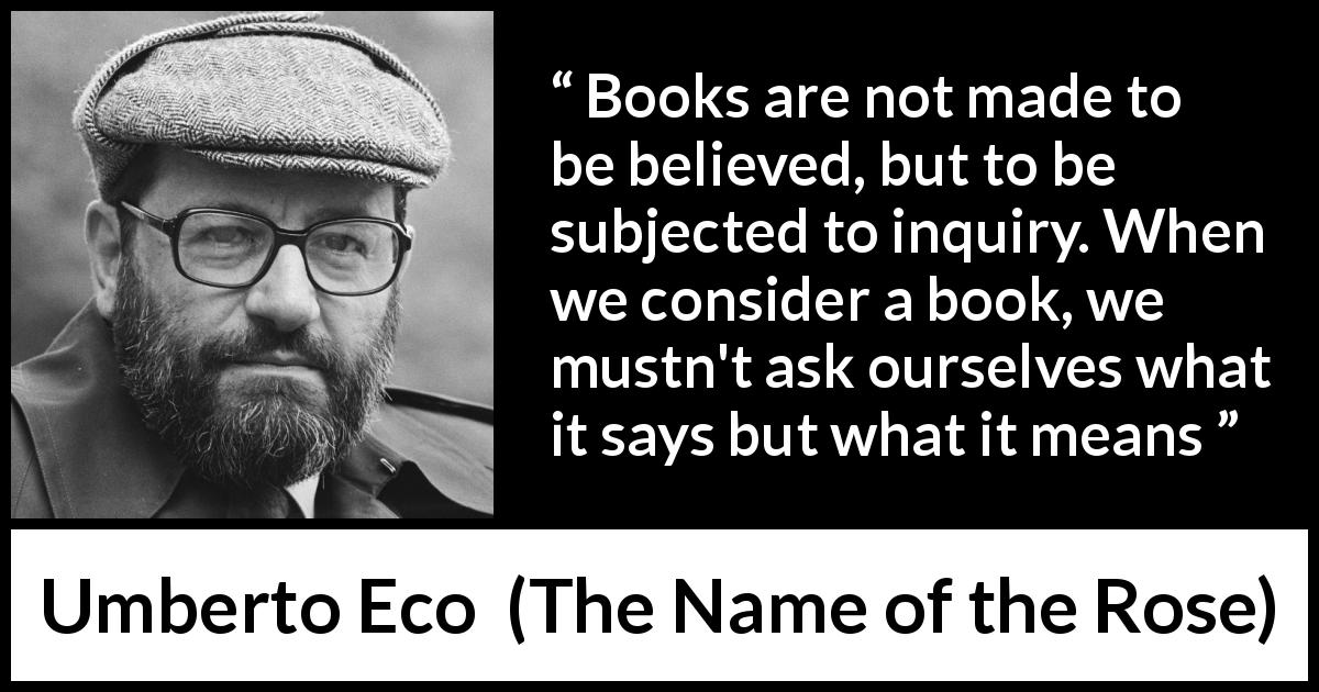 Umberto Eco quote about meaning from The Name of the Rose - Books are not made to be believed, but to be subjected to inquiry. When we consider a book, we mustn't ask ourselves what it says but what it means