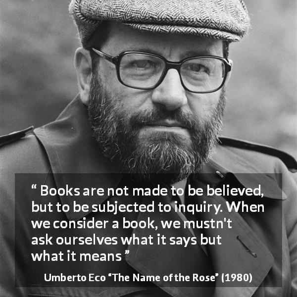 Umberto Eco quote about meaning from The Name of the Rose - Books are not made to be believed, but to be subjected to inquiry. When we consider a book, we mustn't ask ourselves what it says but what it means