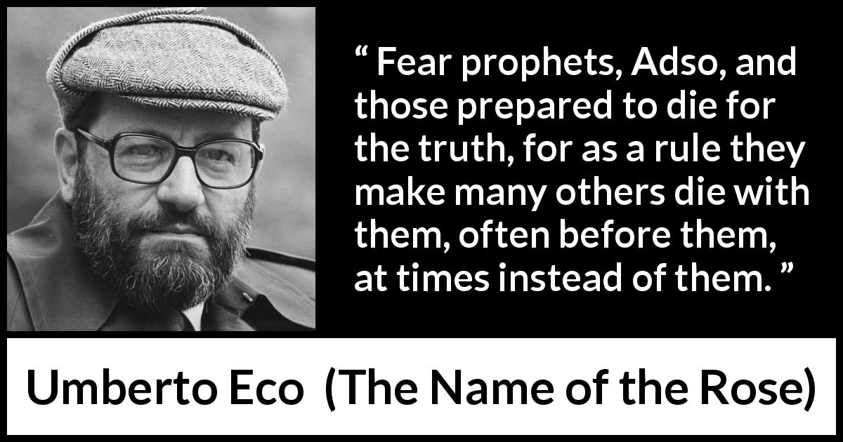 Umberto Eco quote about truth from The Name of the Rose - Fear prophets, Adso, and those prepared to die for the truth, for as a rule they make many others die with them, often before them, at times instead of them.