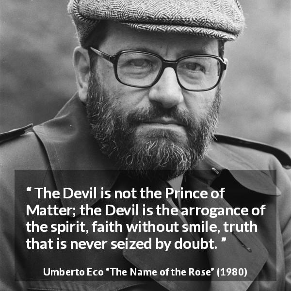 Umberto Eco quote about truth from The Name of the Rose - The Devil is not the Prince of Matter; the Devil is the arrogance of the spirit, faith without smile, truth that is never seized by doubt.