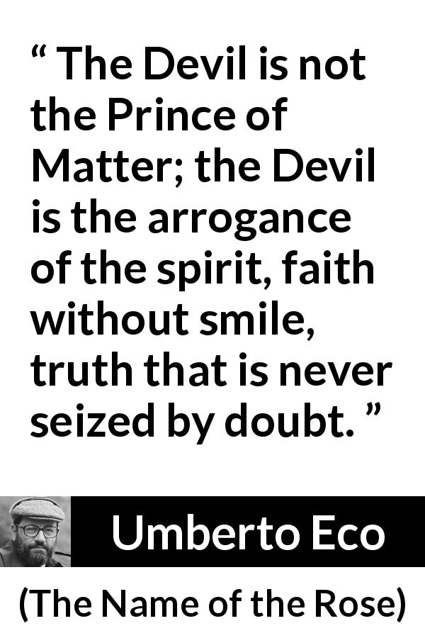 Umberto Eco quote about truth from The Name of the Rose - The Devil is not the Prince of Matter; the Devil is the arrogance of the spirit, faith without smile, truth that is never seized by doubt.