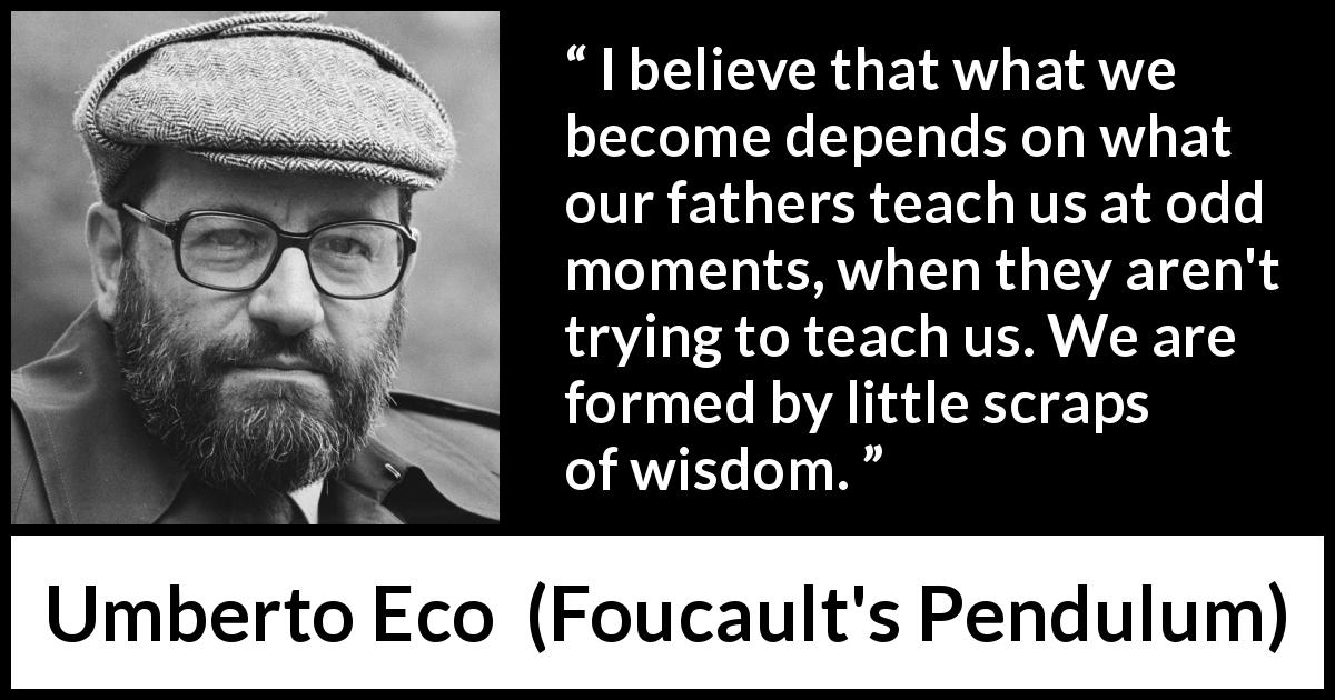Umberto Eco quote about wisdom from Foucault's Pendulum - I believe that what we become depends on what our fathers teach us at odd moments, when they aren't trying to teach us. We are formed by little scraps of wisdom.