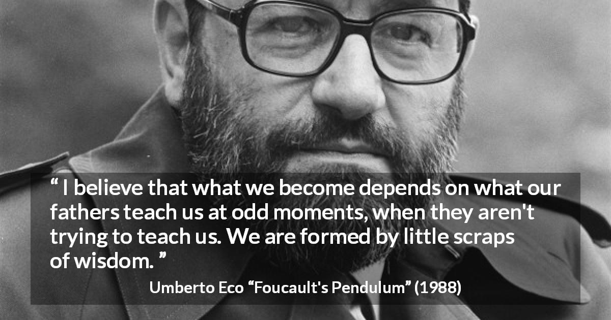 Umberto Eco quote about wisdom from Foucault's Pendulum - I believe that what we become depends on what our fathers teach us at odd moments, when they aren't trying to teach us. We are formed by little scraps of wisdom.