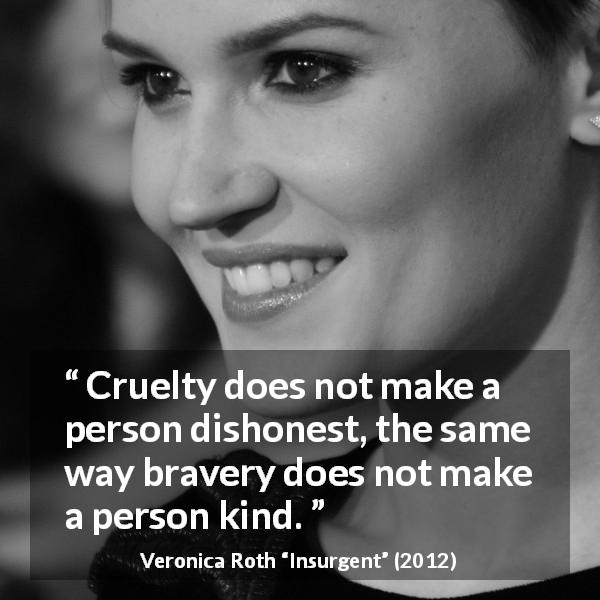 Veronica Roth quote about bravery from Insurgent - Cruelty does not make a person dishonest, the same way bravery does not make a person kind.