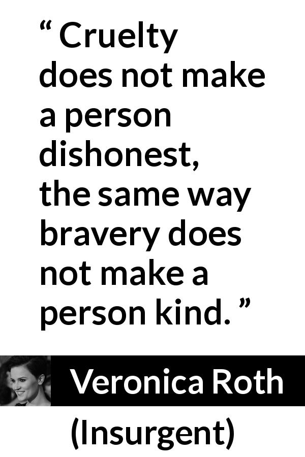 Veronica Roth quote about bravery from Insurgent - Cruelty does not make a person dishonest, the same way bravery does not make a person kind.