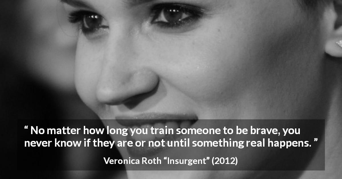 Veronica Roth quote about courage from Insurgent - No matter how long you train someone to be brave, you never know if they are or not until something real happens.