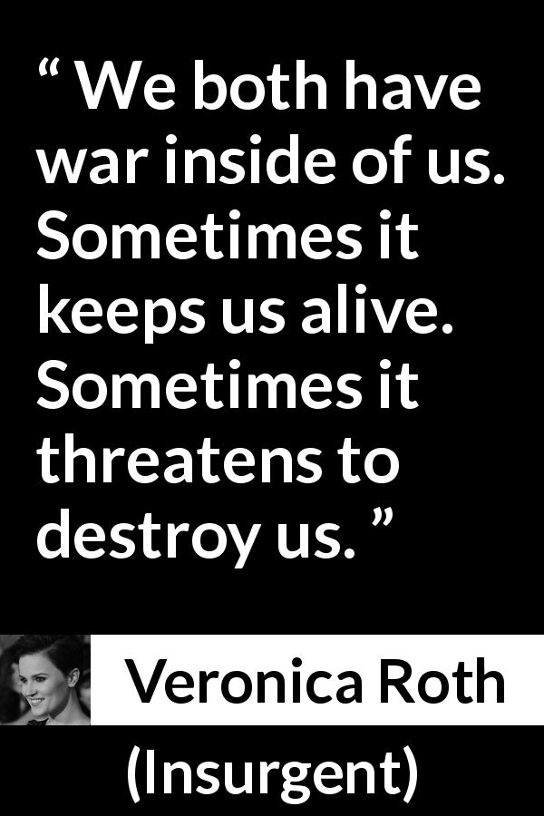 Veronica Roth quote about destruction from Insurgent - We both have war inside of us. Sometimes it keeps us alive. Sometimes it threatens to destroy us.