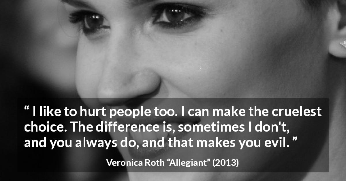 Veronica Roth quote about evil from Allegiant - I like to hurt people too. I can make the cruelest choice. The difference is, sometimes I don't, and you always do, and that makes you evil.