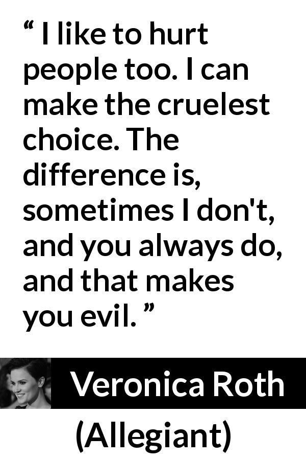 Veronica Roth quote about evil from Allegiant - I like to hurt people too. I can make the cruelest choice. The difference is, sometimes I don't, and you always do, and that makes you evil.