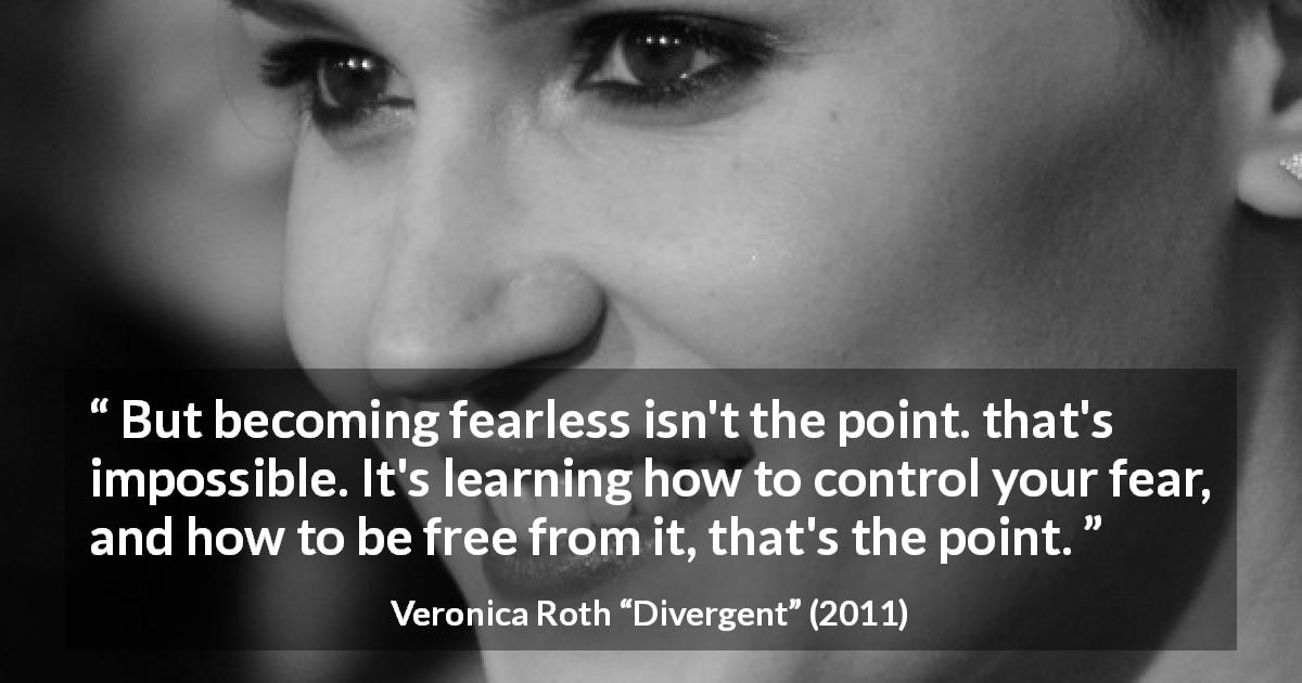 Veronica Roth quote about fear from Divergent - But becoming fearless isn't the point. that's impossible. It's learning how to control your fear, and how to be free from it, that's the point.