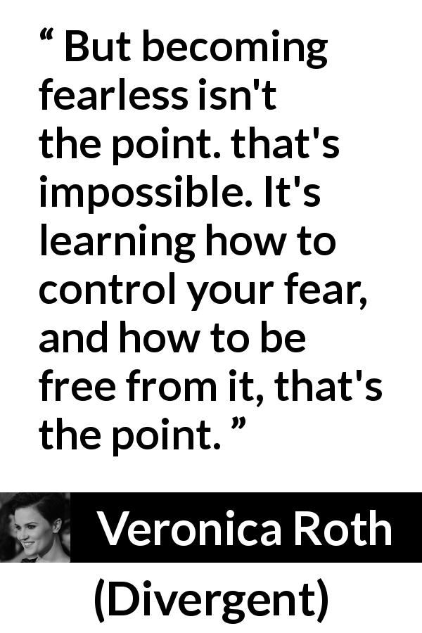 Veronica Roth quote about fear from Divergent - But becoming fearless isn't the point. that's impossible. It's learning how to control your fear, and how to be free from it, that's the point.