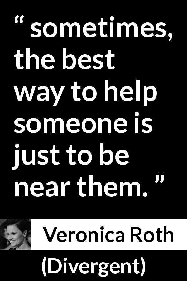 Veronica Roth quote about help from Divergent - sometimes, the best way to help someone is just to be near them.