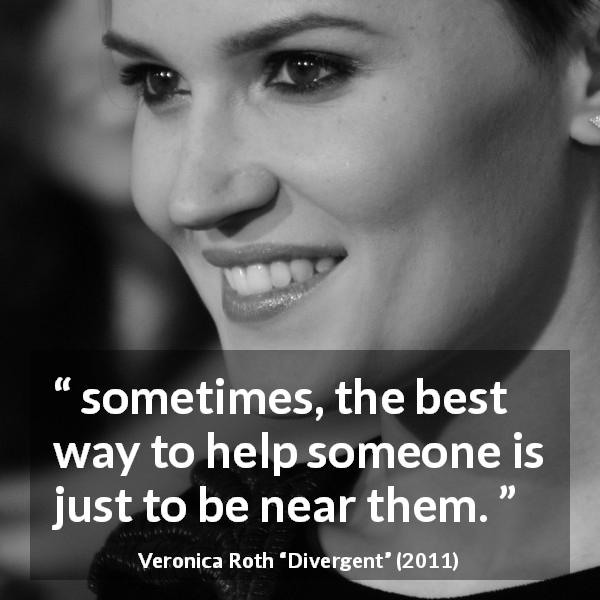 Veronica Roth quote about help from Divergent - sometimes, the best way to help someone is just to be near them.