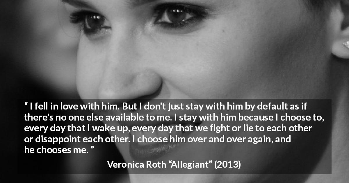 Veronica Roth quote about love from Allegiant - I fell in love with him. But I don't just stay with him by default as if there's no one else available to me. I stay with him because I choose to, every day that I wake up, every day that we fight or lie to each other or disappoint each other. I choose him over and over again, and he chooses me.