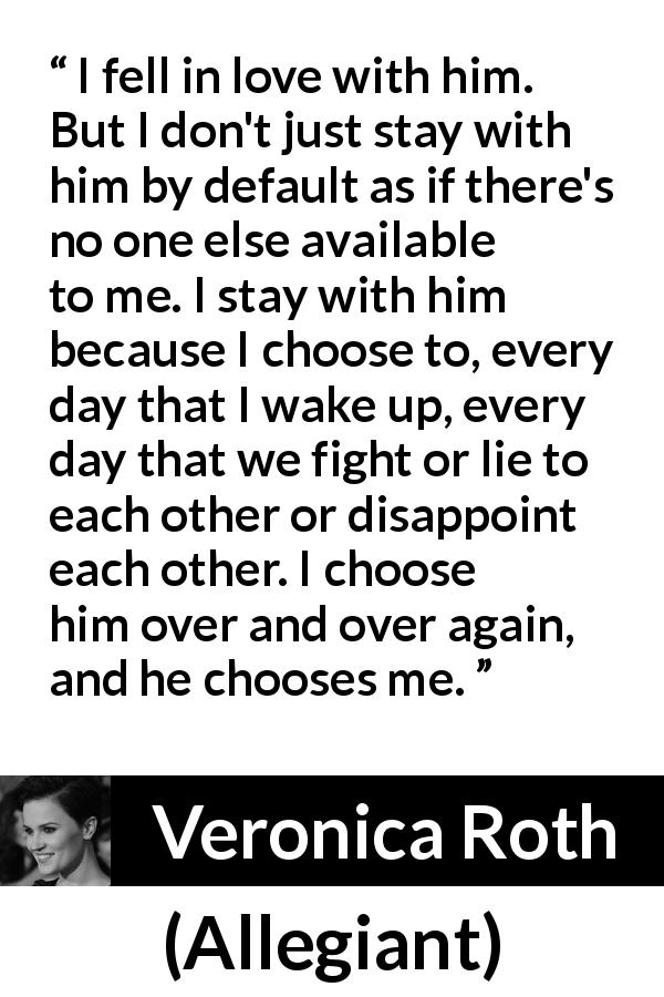 Veronica Roth quote about love from Allegiant - I fell in love with him. But I don't just stay with him by default as if there's no one else available to me. I stay with him because I choose to, every day that I wake up, every day that we fight or lie to each other or disappoint each other. I choose him over and over again, and he chooses me.