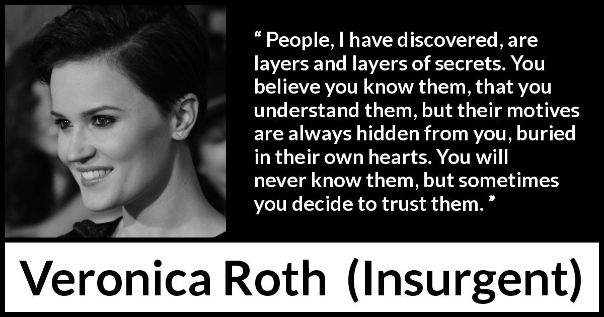 Veronica Roth quote about trust from Insurgent - People, I have discovered, are layers and layers of secrets. You believe you know them, that you understand them, but their motives are always hidden from you, buried in their own hearts. You will never know them, but sometimes you decide to trust them.