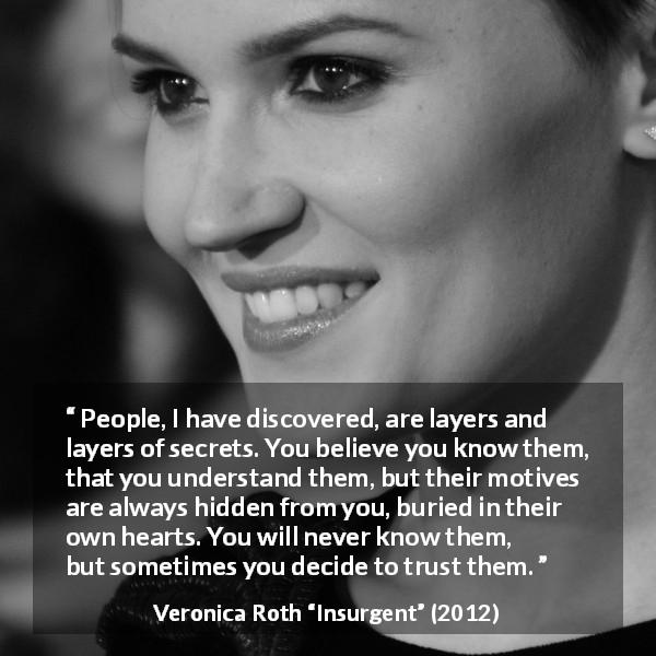 Veronica Roth quote about trust from Insurgent - People, I have discovered, are layers and layers of secrets. You believe you know them, that you understand them, but their motives are always hidden from you, buried in their own hearts. You will never know them, but sometimes you decide to trust them.