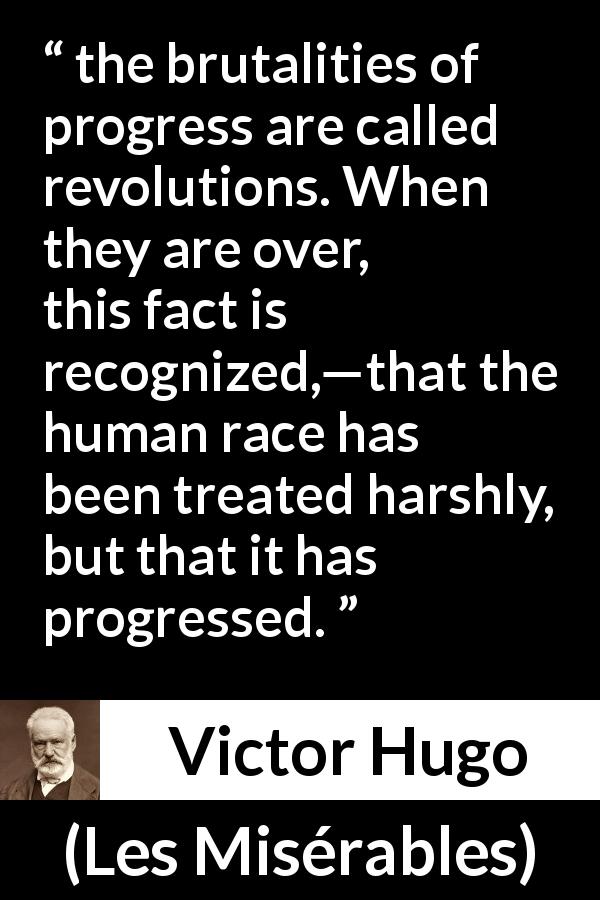 Victor Hugo quote about brutality from Les Misérables - the brutalities of progress are called revolutions. When they are over, this fact is recognized,—that the human race has been treated harshly, but that it has progressed.