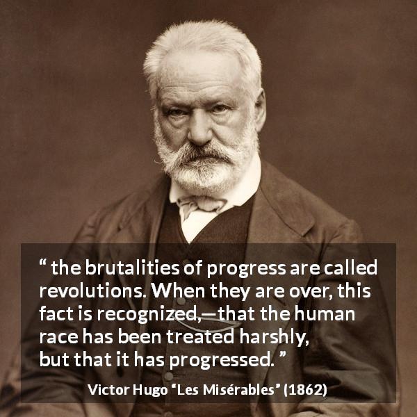 Victor Hugo quote about brutality from Les Misérables - the brutalities of progress are called revolutions. When they are over, this fact is recognized,—that the human race has been treated harshly, but that it has progressed.