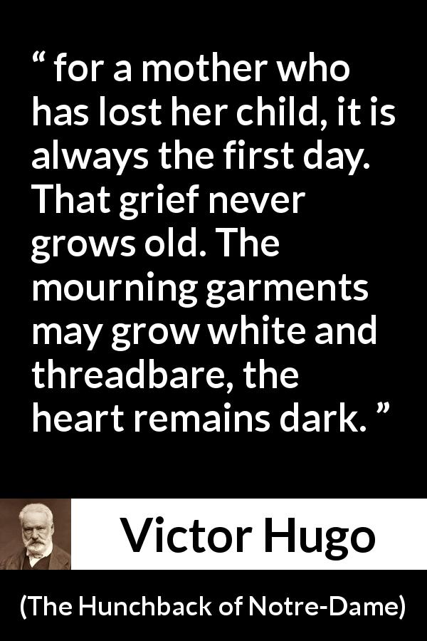 Victor Hugo quote about grief from The Hunchback of Notre-Dame - for a mother who has lost her child, it is always the first day. That grief never grows old. The mourning garments may grow white and threadbare, the heart remains dark.