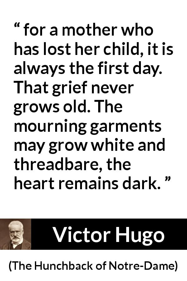 Victor Hugo quote about grief from The Hunchback of Notre-Dame - for a mother who has lost her child, it is always the first day. That grief never grows old. The mourning garments may grow white and threadbare, the heart remains dark.