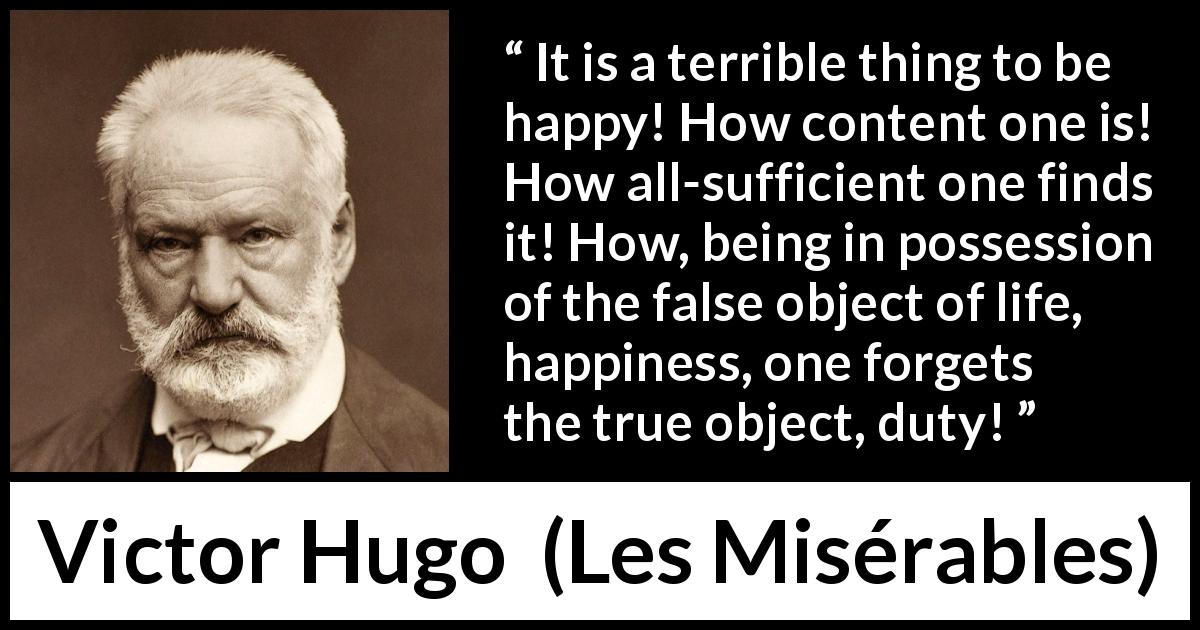 Victor Hugo quote about happiness from Les Misérables - It is a terrible thing to be happy! How content one is! How all-sufficient one finds it! How, being in possession of the false object of life, happiness, one forgets the true object, duty!