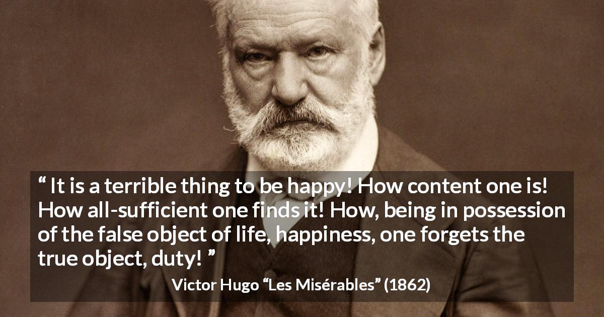 Victor Hugo quote about happiness from Les Misérables - It is a terrible thing to be happy! How content one is! How all-sufficient one finds it! How, being in possession of the false object of life, happiness, one forgets the true object, duty!