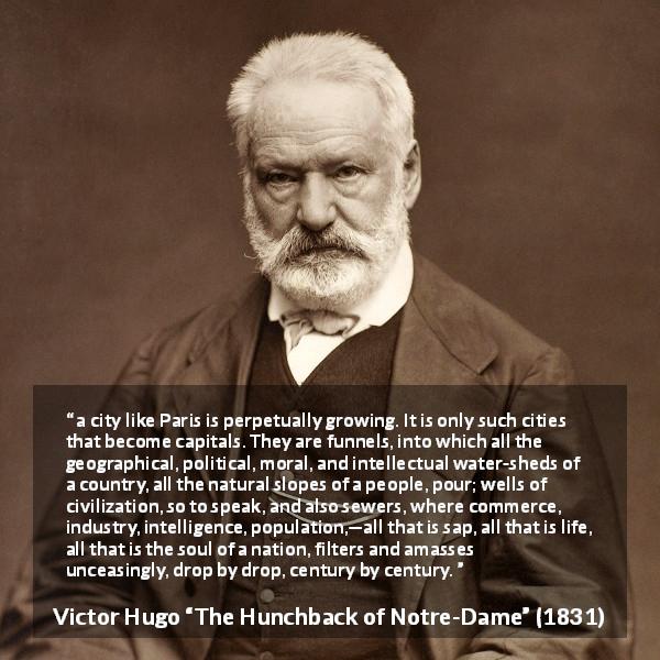 Victor Hugo quote about history from The Hunchback of Notre-Dame - a city like Paris is perpetually growing. It is only such cities that become capitals. They are funnels, into which all the geographical, political, moral, and intellectual water-sheds of a country, all the natural slopes of a people, pour; wells of civilization, so to speak, and also sewers, where commerce, industry, intelligence, population,—all that is sap, all that is life, all that is the soul of a nation, filters and amasses unceasingly, drop by drop, century by century.