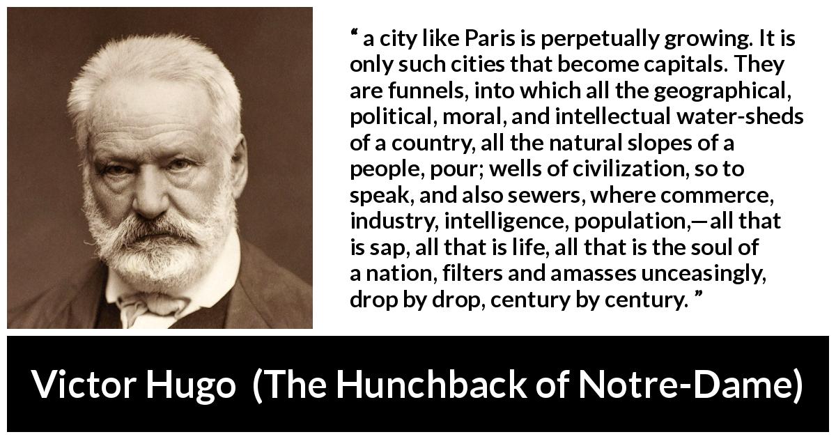 Victor Hugo quote about history from The Hunchback of Notre-Dame - a city like Paris is perpetually growing. It is only such cities that become capitals. They are funnels, into which all the geographical, political, moral, and intellectual water-sheds of a country, all the natural slopes of a people, pour; wells of civilization, so to speak, and also sewers, where commerce, industry, intelligence, population,—all that is sap, all that is life, all that is the soul of a nation, filters and amasses unceasingly, drop by drop, century by century.
